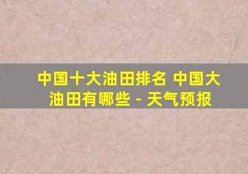 中国十大油田排名 中国大油田有哪些 - 天气预报